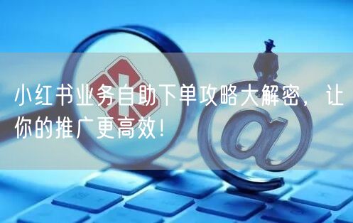 小红书业务自助下单攻略大解密，让你的推广更高效！