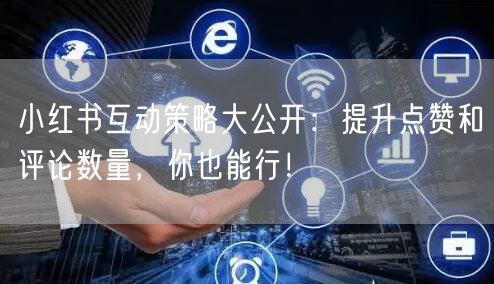 小红书互动策略大公开：提升点赞和评论数量，你也能行！