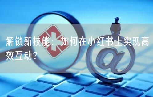 解锁新技能：如何在小红书上实现高效互动？