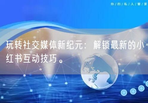 玩转社交媒体新纪元：解锁最新的小红书互动技巧。