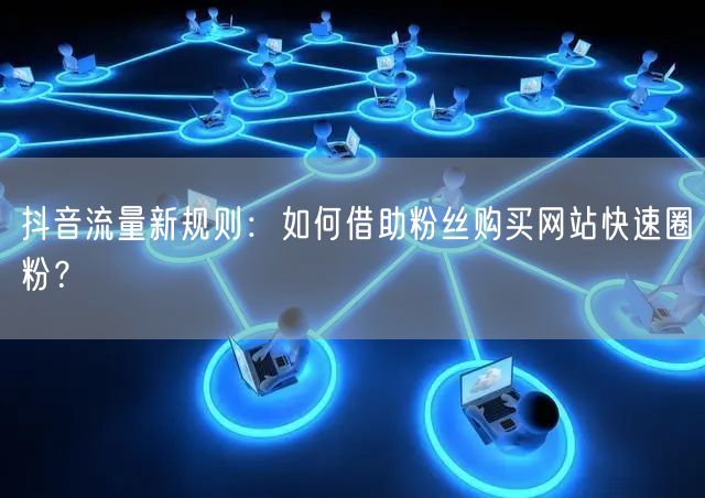 抖音流量新规则：如何借助粉丝购买网站快速圈粉？