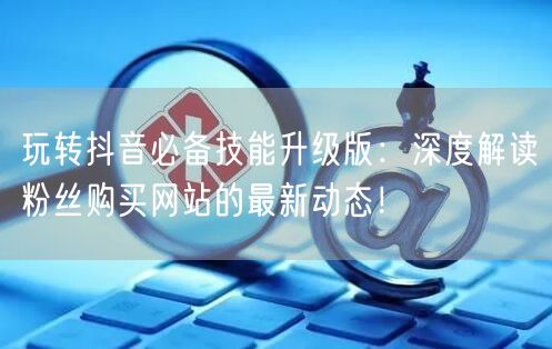 玩转抖音必备技能升级版：深度解读粉丝购买网站的最新动态！