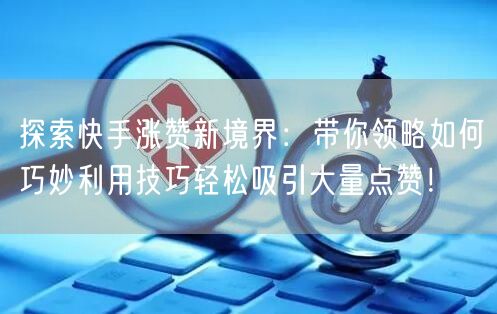 探索快手涨赞新境界：带你领略如何巧妙利用技巧轻松吸引大量点赞！