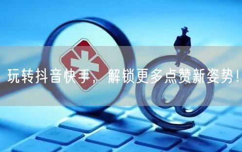 玩转抖音快手，解锁更多点赞新姿势！