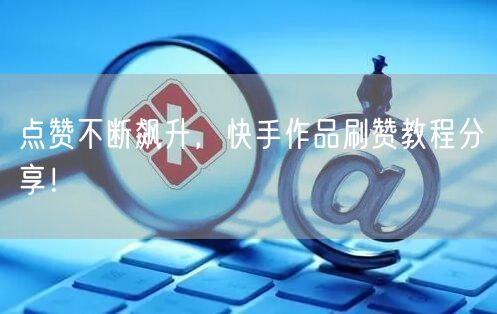 点赞不断飙升,快手作品刷赞教程分享!