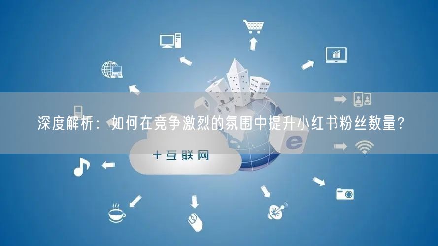 深度解析：如何在竞争激烈的氛围中提升小红书粉丝数量？