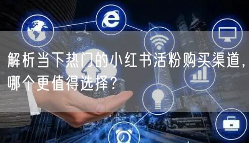 解析当下热门的小红书活粉购买渠道，哪个更值得选择？