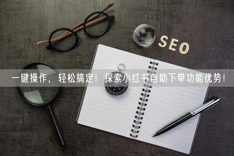 一键操作，轻松搞定！探索小红书自助下单功能优势！