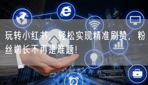 玩转小红书，轻松实现精准刷赞，粉丝增长不再是难题！