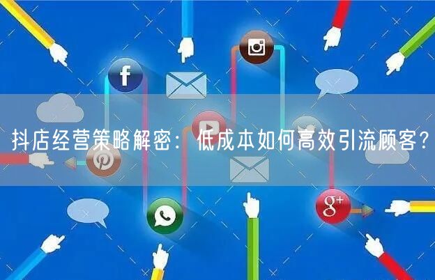 抖店经营策略解密：低成本如何高效引流顾客？