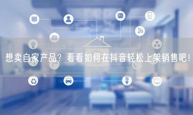 想卖自家产品？看看如何在抖音轻松上架销售吧！