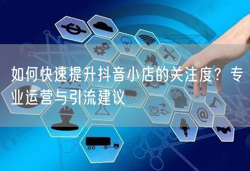 如何快速提升抖音小店的关注度？专业运营与引流建议