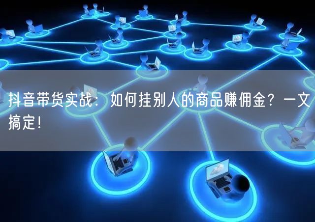 抖音带货实战：如何挂别人的商品赚佣金？一文搞定！