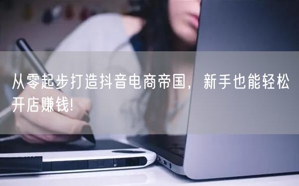 从零起步打造抖音电商帝国，新手也能轻松开店赚钱!