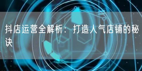 抖店运营全解析：打造人气店铺的秘诀