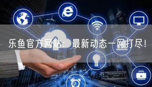 乐鱼官方网站：最新动态一网打尽！