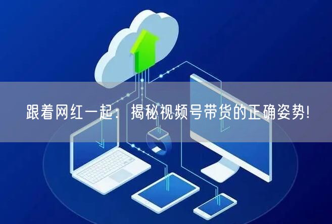 跟着网红一起:揭秘视频号带货的正确姿势!
